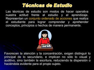 Técnicas de Estudio Las técnicas de estudio son modos de hacer operativa nuestra actitud frente al estudio y el aprendizaje. Representan un  conjunto ordenado de acciones  que realiza el estudiante para lograr comprender y aprehender conceptos, principios o hechos de manera permanente.  Favorecen la atención y la concentración, exigen distinguir lo principal de lo secundario, e implican no sólo lo visual y auditivo, sino también la escritura, reduciendo la dispersión o haciéndola evidente para el propio sujeto. 