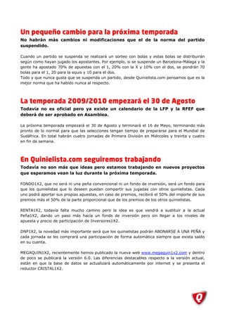 Un pequeño cambio para la próxima temporada
No habrán más cambios ni modificaciones que el de la norma del partido
suspendido.

Cuando un partido se suspenda se realizará un sorteo con bolas y estas bolas se distribuirán
según como hayan jugado los apostantes. Por ejemplo, si se suspende un Barcelona-Málaga y la
gente ha apostado 70% de apuestas con el 1, 20% con la X y 10% con el dos, se pondrán 70
bolas para el 1, 20 para la equis y 10 para el dos.
Todo y que nunca gusta que se suspenda un partido, desde Quinielista.com pensamos que es la
mejor norma que ha habido nunca al respecto.




La temporada 2009/2010 empezará el 30 de Agosto
Todavía no es oficial pero ya existe un calendario de la LFP y la RFEF que
deberá de ser aprobado en Asamblea.

La próxima temporada empezará el 30 de Agosto y terminará el 16 de Mayo, terminando más
pronto de lo normal para que las selecciones tengan tiempo de prepararse para el Mundial de
Sudáfrica. En total habrán cuatro jornadas de Primera División en Miércoles y treinta y cuatro
en fin de semana.




En Quinielista.com seguiremos trabajando
Todavía no son más que ideas pero estamos trabajando en nuevos proyectos
que esperamos vean la luz durante la próxima temporada.

FONDO1X2, que no será ni una peña convencional ni un fondo de inversión, será un fondo para
que los quinielistas que lo deseen puedan compartir sus jugadas con otros quinielistas. Cada
uno podrá aportar sus propias apuestas, en caso de premios, recibirá el 50% del importe de sus
premios más el 50% de la parte proporcional que de los premios de los otros quinielistas.

RENTA1X2, todavía falta mucho camino pero la idea es que vendrá a sustituir a la actual
Peña1X2, dando un paso más hacía un fondo de inversión pero sin llegar a los niveles de
apuesta y precio de participación de Inversores1X2.

DNP1X2, la novedad más importante será que los quinielistas podrán ABONARSE A UNA PEÑA y
cada jornada se les comprará una participación de forma automática siempre que exista saldo
en su cuenta.

MEGAQUIN1X2, recientemente hemos publicado la nueva web www.megaquin1x2.com y dentro
de poco se publicará la versión 6.0. Las diferencias destacables respecto a la versión actual,
están en que la base de datos se actualizará automáticamente por internet y se presenta el
reductor CRISTAL1X2.
 
