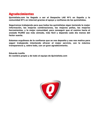 Agradecimientos
Quinielista.com ha llegado a ser el Despacho LAE Nº1 en España y la
comunidad Nº1 en internet gracias al apoyo y confianza de los quinielistas.

Seguiremos trabajando para que todos los quinielistas sigan teniendo la mejor
información, las mejores combinaciones, las mejores peñas, las mejores
herramientas, y la mejor comunidad, para conseguir que el camino hacia el
ansiado PLENO sea más cómodo, más fácil y dependa cada día menos del
factor suerte.

Estamos orgullosos de la confianza que se nos deposita y eso nos motiva para
seguir trabajando intentando ofrecer el mejor servicio, con la máxima
transparencia y, sobre todo, con un gran agradecimiento.



Eduardo Losilla
En nombre propio y de todo el equipo de Quinielista.com
 