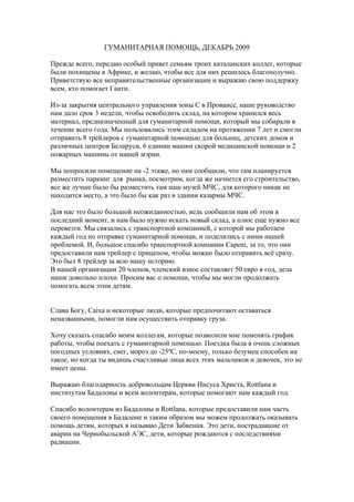 ГУМАНИТАРНАЯ ПОМОЩЬ, ДЕКАБРЬ 2009

Прежде всего, передаю особый привет семьям троих каталанских коллег, которые
были похищены в Африке, и желаю, чтобы все для них решилось благополучно.
Приветствую все неправительственные организации и выражаю свою поддержку
всем, кто помогает Гаити.

Из-за закрытия центрального управления зоны С в Провансе, наше руководство
нам дало срок 3 недели, чтобы освободить склад, на котором хранился весь
материал, предназначенный для гуманитарной помощи, который мы собирали в
течение всего года. Мы пользовались этим складом на протяжении 7 лет и смогли
отправить 8 трейлеров с гуманитарной помощью для больниц, детских домов и
различных центров Беларуси, 6 единиц машин скорой медицинской помощи и 2
пожарных машины от нашей мэрии.

Мы попросили помещение на -2 этаже, но нам сообщили, что там планируется
разместить паркинг для рынка, посмотрим, когда же начнется его строительство,
все же лучше было бы разместить там наш музей МЧС, для которого никак не
находится место, а это было бы как раз в здании казармы МЧС.

Для нас это было большой неожиданностью, ведь сообщили нам об этом в
последний момент, и нам было нужно искать новый склад, а плюс еще нужно все
перевезти. Мы связались с транспортной компанией, с которой мы работаем
каждый год по отправке гуманитарной помощи, и поделились с ними нашей
проблемой. И, большое спасибо транспортной компании Capeni, за то, что они
предоставили нам трейлер с прицепом, чтобы можно было отправить всё сразу.
Это был 8 трейлер за всю нашу историю.
В нашей организации 20 членов, членский взнос составляет 50 евро в год, дела
наши довольно плохи. Просим вас о помощи, чтобы мы могли продолжать
помогать всем этим детям.


Слава Богу, Caixa и некоторые люди, которые предпочитают оставаться
неназванными, помогли нам осуществить отправку груза.

Хочу сказать спасибо моим коллегам, которые позволили мне поменять график
работы, чтобы поехать с гуманитарной помощью. Поездка была в очень сложных
погодных условиях, снег, мороз до -25ºC, по-моему, только безумец способен на
такое, но когда ты видишь счастливые лица всех этих мальчиков и девочек, это не
имеет цены.

Выражаю благодарность добровольцам Церкви Иисуса Христа, Rottlana и
институтам Бадалоны и всем волонтерам, которые помогают нам каждый год.

Спасибо волонтерам из Бадалоны и Rottlana, которые предоставили нам часть
своего помещения в Бадалоне и таким образом мы можем продолжать оказывать
помощь детям, которых я называю Дети Забвения. Это дети, пострадавшие от
аварии на Чернобыльской АЭС, дети, которые рождаются с последствиями
радиации.
 