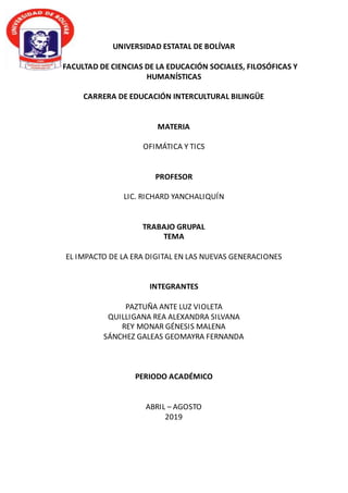 UNIVERSIDAD ESTATAL DE BOLÍVAR
FACULTAD DE CIENCIAS DE LA EDUCACIÓN SOCIALES, FILOSÓFICAS Y
HUMANÍSTICAS
CARRERA DE EDUCACIÓN INTERCULTURAL BILINGÜE
MATERIA
OFIMÁTICA Y TICS
PROFESOR
LIC. RICHARD YANCHALIQUÍN
TRABAJO GRUPAL
TEMA
EL IMPACTO DE LA ERA DIGITAL EN LAS NUEVAS GENERACIONES
INTEGRANTES
PAZTUÑA ANTE LUZ VIOLETA
QUILLIGANA REA ALEXANDRA SILVANA
REY MONAR GÉNESIS MALENA
SÁNCHEZ GALEAS GEOMAYRA FERNANDA
PERIODO ACADÉMICO
ABRIL – AGOSTO
2019
 