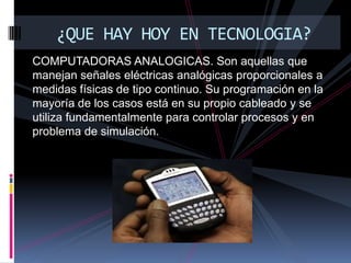COMPUTADORAS ANALOGICAS. Son aquellas que manejan señales eléctricas analógicas proporcionales a medidas físicas de tipo continuo. Su programación en la mayoría de los casos está en su propio cableado y se utiliza fundamentalmente para controlar procesos y en problema de simulación. ¿QUE HAY HOY EN TECNOLOGIA?