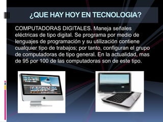 COMPUTADORAS DIGITALES. Maneja señales eléctricas de tipo digital. Se programa por medio de lenguajes de programación y su utilización contiene cualquier tipo de trabajos; por tanto, configuran el grupo de computadoras de tipo general. En la actualidad, mas de 95 por 100 de las computadoras son de este tipo. ¿QUE HAY HOY EN TECNOLOGIA?