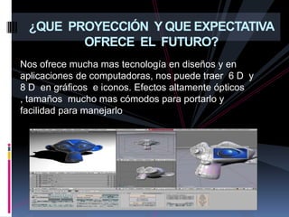 ¿QUE  PROYECCIÓN  Y QUE EXPECTATIVA OFRECE  EL  FUTURO?Nos ofrece mucha mas tecnología en diseños y en  aplicaciones de computadoras, nos puede traer  6 D  y 8 D  en gráficos  e iconos. Efectos altamente ópticos , tamaños  mucho mas cómodos para portarlo y facilidad para manejarlo