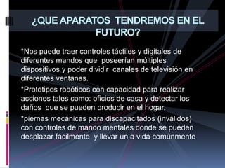 ¿QUE APARATOS  TENDREMOS EN EL FUTURO?*Nos puede traer controles táctiles y digitales de diferentes mandos que  poseerían múltiples dispositivos y poder dividir  canales de televisión en diferentes ventanas.*Prototipos robóticos con capacidad para realizar  acciones tales como: oficios de casa y detectar los daños  que se pueden producir en el hogar.*piernas mecánicas para discapacitados (inválidos) con controles de mando mentales donde se pueden desplazar fácilmente  y llevar un a vida comúnmente