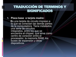 TRADUCCIÓN DE TERMINOS Y SIGNIFICADOSPlaca base  o tarjeta madre:       Es una tarjeta de circuito impreso a la que se conectan las demás partes de la computadora. Tiene instalados una serie de circuitos integrados, entre los que se encuentra el chipset, que sirve como centro de conexión entre el procesador, la memoria RAM, los buses de expansión y otros dispositivos.
