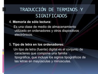 TRADUCCIÓN DE TERMINOS Y SIGNIFICADOS4. Memoria de sólo lectura:      Es una clase de medio de almacenamiento utilizado en ordenadores y otros dispositivos electrónicos.5. Tipo de letra en los ordenadores:      Un tipo de letra (fuente) digital es el conjunto de caracteres que compone una familia tipográfica, que incluye los signos tipográficos de las letras en mayúsculas y minúsculas.
