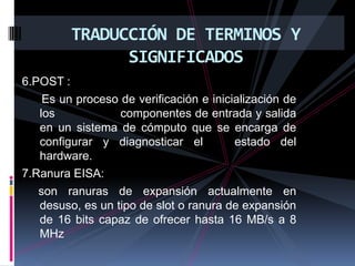 TRADUCCIÓN DE TERMINOS Y SIGNIFICADOS6.POST :      Es un proceso de verificación e inicialización de los                  componentes de entrada y salida en un sistema de cómputo que se encarga de configurar y diagnosticar el   estado del hardware.7.Ranura EISA:      son ranuras de expansión actualmente en         desuso, es un tipo de slot o ranura de expansión de 16 bits capaz de ofrecer hasta 16 MB/s a 8 MHz
