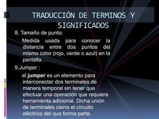 TRADUCCIÓN DE TERMINOS Y SIGNIFICADOS8. Tamaño de punto:     Medida usada para conocer la distancia entre dos puntos del mismo color (rojo, verde o azul) en la pantalla. 9.Jumper :      el jumper es un elemento para interconectar dos terminales de manera temporal sin tener que efectuar una operación que requiera herramienta adicional. Dicha unión de terminales cierra el circuito eléctrico del que forma parte.