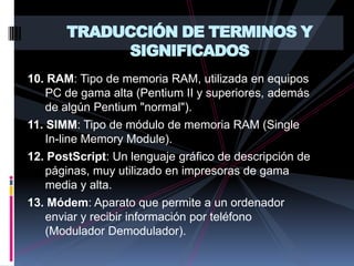 TRADUCCIÓN DE TERMINOS Y SIGNIFICADOS10. RAM: Tipo de memoria RAM, utilizada en equipos PC de gama alta (Pentium II y superiores, además de algún Pentium "normal").11. SIMM: Tipo de módulo de memoria RAM (Single   In-line Memory Module).12. PostScript: Un lenguaje gráfico de descripción de páginas, muy utilizado en impresoras de gama media y alta.13. Módem: Aparato que permite a un ordenador enviar y recibir información por teléfono (Modulador Demodulador).