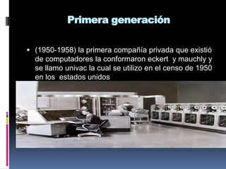 Primera generación (1950-1958) la primera compañía privada que existió de computadores la conformaron eckert  y mauchly y se llamo univac la cual se utilizo en el censo de 1950 en los  estados unidos 