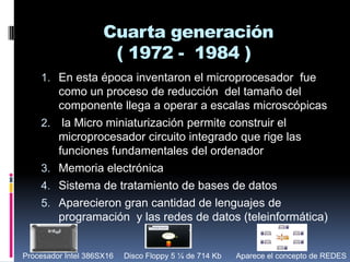 Cuarta generación( 1972 -  1984 )En esta época inventaron el microprocesador  fue como un proceso de reducción  del tamaño del componente llega a operar a escalas microscópicas  la Micro miniaturización permite construir el microprocesador circuito integrado que rige las funciones fundamentales del ordenador Memoria electrónica  Sistema de tratamiento de bases de datos Aparecieron gran cantidad de lenguajes de programación  y las redes de datos (teleinformática)Procesador Intel 386SX16 Disco Floppy 5 ¼ de 714 KbAparece el concepto de REDES