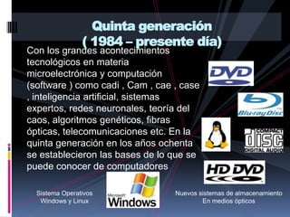 Con los grandes acontecimientos tecnológicos en materia  microelectrónica y computación (software ) como cadi , Cam , cae , case , inteligencia artificial, sistemas expertos, redes neuronales, teoría del caos, algoritmos genéticos, fibras ópticas, telecomunicaciones etc. En la quinta generación en los años ochenta se establecieron las bases de lo que se puede conocer de computadores         Quinta generación ( 1984 – presente día)Sistema OperativosWindows y LinuxNuevos sistemas de almacenamientoEn medios ópticos