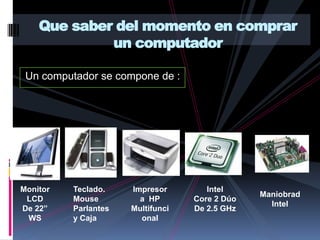 Que saber del momento en comprar un computador Un computador se compone de : IntelCore 2 DúoDe 2.5 GHzMonitor LCDDe 22” WSTeclado. MouseParlantes y CajaImpresora  HPMultifuncionalManiobradIntel