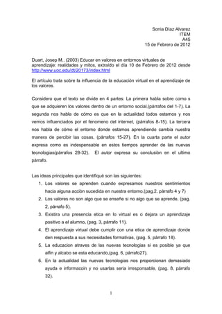 Sonia Dìaz Alvarez
                                                                             ITEM
                                                                               A45
                                                            15 de Febrero de 2012


Duart, Josep M.. (2003) Educar en valores en entornos virtuales de
aprendizaje: realidades y mitos, extraído el día 10 de Febrero de 2012 desde
http://www.uoc.edu/dt/20173/index.html

El artículo trata sobre la influencia de la educaciòn virtual en el aprendizaje de
los valores.

Considero que el texto se divide en 4 partes: La primera habla sobre como s
que se adquieren los valores dentro de un entorno social,(párrafos del 1-7). La
segunda nos habla de cómo es que en la actualidad todos estamos y nos
vemos influenciados por el fenomeno del internet, (párrafos 8-15). La tercera
nos habla de cómo el entorno donde estamos aprendiendo cambia nuestra
manera de percibir las cosas, (párrafos 15-27). En la cuarta parte el autor
expresa como es indespensable en estos tiempos aprender de las nuevas
tecnologias(párrafos 28-32).    El autor expresa su conclusiòn en el ultimo
pàrrafo.


Las ideas principales que identifiqué son las siguientes:
   1. Los valores se aprenden cuando expresamos nuestros sentimientos
      hacia alguna acciòn sucedida en nuestra entorno.(pag.2. pàrrafo 4 y 7)
   2. Los valores no son algo que se enseñe si no algo que se aprende, (pag.
      2, párrafo 5).
   3. Existira una presencia etica en lo virtual es o dejara un aprendizaje
      positivo a el alumno, (pag. 3, párrafo 11).
   4. El aprendizaje virtual debe cumplir con una etica de aprendizaje donde
      den respuesta a sus necesidades formativas, (pag. 5, párrafo 18).
   5. La educacion atraves de las nuevas tecnologias si es posible ya que
      alfin y alcabo se esta educando,(pag. 6, párrafo27).
   6. En la actualidad las nuevas tecnologias nos proporcionan demasiado
      ayuda e informacoin y no usarlas seria irresponsable, (pag. 8, párrafo
      32).


                                        1
 