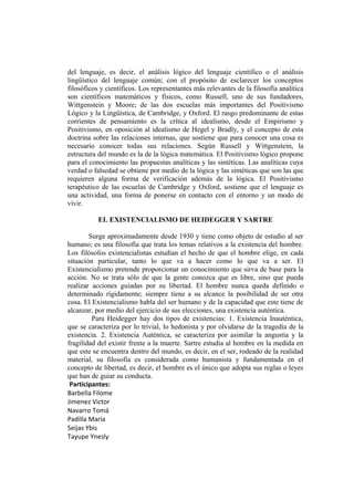 del lenguaje, es decir, el análisis lógico del lenguaje científico o el análisis
lingüístico del lenguaje común; con el propósito de esclarecer los conceptos
filosóficos y científicos. Los representantes más relevantes de la filosofía analítica
son científicos matemáticos y físicos, como Russell, uno de sus fundadores,
Wittgenstein y Moore; de las dos escuelas más importantes del Positivismo
Lógico y la Lingüística, de Cambridge, y Oxford. El rasgo predominante de estas
corrientes de pensamiento es la crítica al idealismo, desde el Empirismo y
Positivismo, en oposición al idealismo de Hegel y Bradly, y el concepto de esta
doctrina sobre las relaciones internas, que sostiene que para conocer una cosa es
necesario conocer todas sus relaciones. Según Russell y Wittgenstein, la
estructura del mundo es la de la lógica matemática. El Positivismo lógico propone
para el conocimiento las propuestas analíticas y las sintéticas. Las analíticas cuya
verdad o falsedad se obtiene por medio de la lógica y las sintéticas que son las que
requieren alguna forma de verificación además de la lógica. El Positivismo
terapéutico de las escuelas de Cambridge y Oxford, sostiene que el lenguaje es
una actividad, una forma de ponerse en contacto con el entorno y un modo de
vivir.

           EL EXISTENCIALISMO DE HEIDEGGER Y SARTRE

        Surge aproximadamente desde 1930 y tiene como objeto de estudio al ser
humano; es una filosofía que trata los temas relativos a la existencia del hombre.
Los filósofos existencialistas estudian el hecho de que el hombre elige, en cada
situación particular, tanto lo que va a hacer como lo que va a ser. El
Existencialismo pretende proporcionar un conocimiento que sirva de base para la
acción. No se trata sólo de que la gente conozca que es libre, sino que pueda
realizar acciones guiadas por su libertad. El hombre nunca queda definido o
determinado rígidamente; siempre tiene a su alcance la posibilidad de ser otra
cosa. El Existencialismo habla del ser humano y de la capacidad que este tiene de
alcanzar, por medio del ejercicio de sus elecciones, una existencia auténtica.
         Para Heidegger hay dos tipos de existencias: 1. Existencia Inauténtica,
que se caracteriza por lo trivial, lo hedonista y por olvidarse de la tragedia de la
existencia. 2. Existencia Auténtica, se caracteriza por asimilar la angustia y la
fragilidad del existir frente a la muerte. Sartre estudia al hombre en la medida en
que este se encuentra dentro del mundo, es decir, en el ser, rodeado de la realidad
material, su filosofía es considerada como humanista y fundamentada en el
concepto de libertad, es decir, el hombre es el único que adopta sus reglas o leyes
que han de guiar su conducta.
 Participantes:
Barbella Filome
Jimenez Victor
Navarro Tomá
Padilla María
Seijas Ybis
Tayupe Ynesly
 