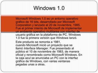 Windows 1.0
Microsoft Windows 1.0 es un entorno operativo
gráfico de 16 bits, desarrollado por Microsoft
Corporation y lanzado el 20 de noviembre, 1985.
Fue el primer intento de Microsoft de implementar
un ambiente operativo multitarea con interfaz de
usuario gráfica en la plataforma de PC. Windows
1.0 fue la primera versión que Windows lanzó.
Este producto se remonta a 1981,
cuando Microsoft inició un proyecto que se
llamó Interface Manager. Fue presentado al
público el 10 de noviembre de 1983, de manera
oficial y renombrado como Microsoft Windows. En
la caja azul se anunciaba un PC con la interfaz
gráfica de Windows, con varias ventanas
pegadas unas a otras.
 