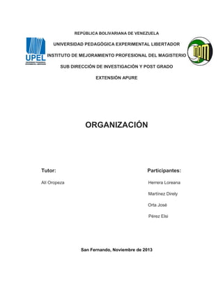 REPÚBLICA BOLIVARIANA DE VENEZUELA

UNIVERSIDAD PEDAGÓGICA EXPERIMENTAL LIBERTADOR
INSTITUTO DE MEJORAMIENTO PROFESIONAL DEL MAGISTERIO
SUB DIRECCIÓN DE INVESTIGACIÓN Y POST GRADO
EXTENSIÓN APURE

ORGANIZACIÓN

Tutor:

Participantes:

Alí Oropeza

Herrera Loreana
Martínez Direly
Orta José
Pérez Elsi

San Fernando, Noviembre de 2013

 