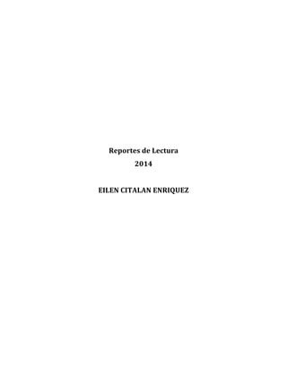  
	
  
	
  
	
  
	
  
	
  
	
  
	
  
	
  
	
  
	
  
Reportes	
  de	
  Lectura	
  
2014	
  
	
  
EILEN	
  CITALAN	
  ENRIQUEZ	
  
	
  
	
  
	
  
	
  
	
  
	
  
	
  
	
  
	
  
	
  
	
  
	
  
	
  
	
  
 