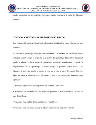 UNIVERSIDAD NACIONAL DE CHIMBORAZO
FACULTAD DE CIENCIAS DE LA EDUCACIÓN, HUMANAS Y TECNOLOGÍAS
CARRERA DE PSICOLOGÍA EDUCATIVA
Melany Zambrano
ayudas educativas en un portafolio electrónico pueden organizarse a partir de diferentes
aspectos.
VENTAJAS Y DESVENTAJAS DEL PORTAFOLIO DIGITAL
Las ventajas del portafolio digital frente al portafolio tradicional se puede observar en tres
aspectos:
1. Fomenta el aprendizaje activo por parte del alumno. Los alumnos son estudiantes activos
solamente cuando sumen la propiedad y el control de aprendizaje. El portafolio tradicional
ayuda al alumno a fijarse metas de aprendizaje, repasarlas periódicamente y asumir la
responsabilidad de su aprendizaje. Al mismo tiempo, el portafolio digital motiva a los
alumnos, ya que exige exhibir su trabajo al resto de la clase a través de Internet. Por otro
lado, les anima a reflexionar sobre sí mismo, lo que es un componente importante para
aprender.
2. Promueve el desarrollo de competencia en el alumno, tales como:
• Habilidades de comunicación con grupos de personas y medios diversos e, incluso, en
más de un idioma.
• Capacidad para analizar datos cuantitativos y cualitativos.
• Capacidad para interpretar, evaluar y utilizar la información de fuentes variadas.
 