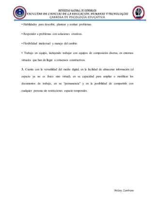 UNIVERSIDAD NACIONAL DE CHIMBORAZO
FACULTAD DE CIENCIAS DE LA EDUCACIÓN, HUMANAS Y TECNOLOGÍAS
CARRERA DE PSICOLOGÍA EDUCATIVA
Melany Zambrano
• Habilidades para describir, plantear y avaluar problemas.
• Responder a problemas con soluciones creativas.
• Flexibilidad intelectual y manejo del cambio.
• Trabajo en equipo, incluyendo trabajar con equipos de composición diversa, en entornos
virtuales que han de llegar a consensos constructivos.
3. Cuenta con la versatilidad del medio digital, en la facilidad de almacenar información (el
espacio ya no es físico sino virtual), en su capacidad para ampliar o modificar los
documentos de trabajo, en su “permanencia” y en la posibilidad de compartirlo con
cualquier persona sin restricciones espacio-temporales.
 