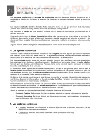 Economía 1.º Bachillerato Página 3 de 3
01
La razón de ser de la economía
RESUMEN
Los recursos productivos o factores de producción son los elementos básicos empleados en la
producción y distribución de bienes y servicios. Se clasifican en recursos naturales, trabajo y bienes de
capital.
Los recursos naturales (también llamados factor productivo tierra) son los que provienen de la naturaleza.
Además de la tierra cultivable y urbana, abarca los recursos del suelo y del mar.
Por orto lado, el trabajo es toda actividad humana física o intelectual remunerada que interviene en el
proceso productivo.
Finalmente, el concepto de bienes de capital se refiere a los bienes que son titularidad de la empresa. Se
dividen en dos grandes grupos: el elemento financiero o capital financiero (por ejemplo, el dinero), y los
elementos físicos o capital físico (como edificaciones, maquinaria, mobiliario, ordenadores y terrenos, entre
otros).
Algunos autores también incluyen en esta clasificación un cuarto factor: la iniciativa empresarial.
6. Los agentes económicos
Asociado a cada una de las actividades económicas hay un agente, es decir, alguien que se ocupa de decidir
qué consumir, cómo producir o dónde distribuir. Los agentes económicos, también denominados decisores o
protagonistas de la economía, son los consumidores, las empresas y el sector público.
Los consumidores deciden sobre qué bienes y servicios consumir para satisfacer mejor sus necesidades.
Las empresas toman decisiones sobre la producción y distribución de bienes y servicios, y el sector público,
formado por las distintas Administraciones Públicas, tiene como principal objetivo conseguir el máximo
bienestar para el conjunto de la sociedad.
La importancia de los agentes en la economía condiciona su estudio en dos grandes ramas. Por un lado, la
microeconomía se centra en el comportamiento individual de cada uno de los agentes económicos y en sus
interrelaciones. Por otro lado, la macroeconomía estudia el comportamiento global de la economía como
resultado de la interacción de los agentes económicos.
El objetivo de la ciencia económica y de este libro es comprender la compleja interacción entre los agentes
económicos. Los economistas emplean el llamado método científico, y analizan el pasado para predecir el
futuro mediante técnicas matemáticas y estadísticas.
Para simplificar la exposición del análisis o la predicción de los asuntos económicos es muy frecuente utilizar
los llamados modelos económicos. Un modelo económico es una representación gráfica simplificada que
ilustra o predice el comportamiento de una realidad mucho más compleja.
Según se genere o no controversia (objetividad) existe otra división de la Economía:
• Economía Positiva. Es lo que es. Son hechos y datos objetivos en los que todos están de acuerdo.
• Economía Normativa. Es lo que debería ser. Generan controversia y son cuestiones opinables que
suponen juicios de valor u opiniones.
7. Los sectores económicos
•••• Concepto: Se refiere a la división de la actividad económica de un territorio de acuerdo con los
distintos tipos de procesos productivos.
•••• Clasificación: Primario, Secundario y Terciario (ver lo que abarca cada uno).
 