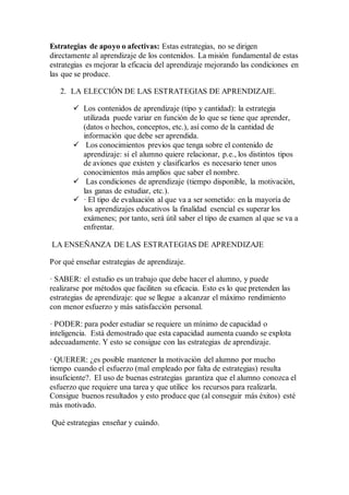 Estrategias de apoyo o afectivas: Estas estrategias, no se dirigen
directamente al aprendizaje de los contenidos. La misión fundamental de estas
estrategias es mejorar la eficacia del aprendizaje mejorando las condiciones en
las que se produce.
2. LA ELECCIÓN DE LAS ESTRATEGIAS DE APRENDIZAJE.
 Los contenidos de aprendizaje (tipo y cantidad): la estrategia
utilizada puede variar en función de lo que se tiene que aprender,
(datos o hechos, conceptos, etc.), así como de la cantidad de
información que debe ser aprendida.
 Los conocimientos previos que tenga sobre el contenido de
aprendizaje: si el alumno quiere relacionar, p.e., los distintos tipos
de aviones que existen y clasificarlos es necesario tener unos
conocimientos más amplios que saber el nombre.
 Las condiciones de aprendizaje (tiempo disponible, la motivación,
las ganas de estudiar, etc.).
 · El tipo de evaluación al que va a ser sometido: en la mayoría de
los aprendizajes educativos la finalidad esencial es superar los
exámenes; por tanto, será útil saber el tipo de examen al que se va a
enfrentar.
LA ENSEÑANZA DE LAS ESTRATEGIAS DE APRENDIZAJE
Por qué enseñar estrategias de aprendizaje.
· SABER: el estudio es un trabajo que debe hacer el alumno, y puede
realizarse por métodos que faciliten su eficacia. Esto es lo que pretenden las
estrategias de aprendizaje: que se llegue a alcanzar el máximo rendimiento
con menor esfuerzo y más satisfacción personal.
· PODER: para poder estudiar se requiere un mínimo de capacidad o
inteligencia. Está demostrado que esta capacidad aumenta cuando se explota
adecuadamente. Y esto se consigue con las estrategias de aprendizaje.
· QUERER: ¿es posible mantener la motivación del alumno por mucho
tiempo cuando el esfuerzo (mal empleado por falta de estrategias) resulta
insuficiente?. El uso de buenas estrategias garantiza que el alumno conozca el
esfuerzo que requiere una tarea y que utilice los recursos para realizarla.
Consigue buenos resultados y esto produce que (al conseguir más éxitos) esté
más motivado.
Qué estrategias enseñar y cuándo.
 