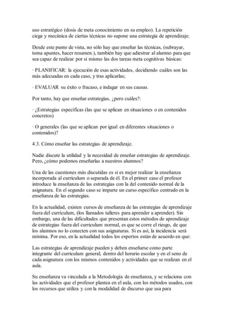 uso estratégico (dosis de meta conocimiento en su empleo). La repetición
ciega y mecánica de ciertas técnicas no supone una estrategia de aprendizaje.
Desde este punto de vista, no sólo hay que enseñar las técnicas, (subrayar,
toma apuntes, hacer resumen.), también hay que adiestrar al alumno para que
sea capaz de realizar por sí mismo las dos tareas meta cognitivas básicas:
· PLANIFICAR: la ejecución de esas actividades, decidiendo cuáles son las
más adecuadas en cada caso, y tras aplicarlas;
· EVALUAR su éxito o fracaso, e indagar en sus causas.
Por tanto, hay que enseñar estrategias, ¿pero cuáles?:
· ¿Estrategias específicas (las que se aplican en situaciones o en contenidos
concretos)
· O generales (las que se aplican por igual en diferentes situaciones o
contenidos)?
4.3. Cómo enseñar las estrategias de aprendizaje.
Nadie discute la utilidad y la necesidad de enseñar estrategias de aprendizaje.
Pero, ¿cómo podemos enseñarlas a nuestros alumnos?
Una de las cuestiones más discutidas es si es mejor realizar la enseñanza
incorporada al curriculum o separada de él. En el primer caso el profesor
introduce la enseñanza de las estrategias con la del contenido normal de la
asignatura. En el segundo caso se imparte un curso específico centrado en la
enseñanza de las estrategias.
En la actualidad, existen cursos de enseñanza de las estrategias de aprendizaje
fuera del currículum, (los llamados talleres para aprender a aprender). Sin
embargo, una de las dificultades que presentan estos métodos de aprendizaje
de estrategias fuera del curriculum normal, es que se corre el riesgo, de que
los alumnos no lo conecten con sus asignaturas. Si es así, la incidencia será
mínima. Por eso, en la actualidad todos los expertos están de acuerdo en que:
Las estrategias de aprendizaje pueden y deben enseñarse como parte
integrante del curriculum general, dentro del horario escolar y en el seno de
cada asignatura con los mismos contenidos y actividades que se realizan en el
aula.
Su enseñanza va vinculada a la Metodología de enseñanza, y se relaciona con
las actividades que el profesor plantea en el aula, con los métodos usados, con
los recursos que utiliza y con la modalidad de discurso que usa para
 