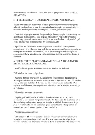 interactuar con sus alumnos. Todo ello, eso sí, programado en su UNIDAD
DIDÁCTICA.
5. EL PROFESOR ANTE LAS ESTRATEGIAS DE APRENDIZAJE.
Todos estaríamos de acuerdo en afirmar que nadie puede enseñar lo que no
sabe. Si es el profesor el que debe enseñar las estrategias de aprendizaje, es
necesario formar profesores estratégicos. Es decir, profesores que:
· Conozcan su propio proceso de aprendizaje, las estrategias que poseen y las
que utilizan normalmente. Esto implica plantearse y responder preguntas
como: ¿soy capaz de tomar notas sintéticas en una charla o conferencia?, ¿sé
como ampliar mis conocimientos profesionales?, etc.
· Aprendan los contenidos de sus asignaturas empleando estrategias de
aprendizaje: No olvidemos, que en la forma en que los profesores aprenden un
tema para enseñarlo a sus alumnos, así lo enseñaran; y la metodología de
enseñanza, influye directamente en la manera en que los alumnos estudian y
aprenden.
6. DIFICULTADES PRÁCTICAS PARA ENSEÑAR A LOS ALUMNOS
ESTRATEGIAS DE APRENDIZAJE.
Las dificultades que se presentan se pueden analizar en 3 niveles:
Dificultades por parte del profesor:
· Rechazo de toda innovación: La enseñanza de estrategias de aprendizaje
lleva aparejado utilizar unos determinados métodos de instrucción. En muchos
casos, éstos son distintos de los que los profesores venían utilizando. Para
algunos profesionales, esto supone una inferencia con la práctica aceptada, y
lo rechazan.
Dificultades por parte del alumno:
· El principal problema es la resistencia del alumno a ser activo en su
aprendizaje. Esto es así, porque los modelos tradicionales de enseñanza así lo
fomentaban y, sobre todo, porque no aprecia la utilidad de este aprendizaje
para el rendimiento en los exámenes; pues normalmente éstos premian el
aprendizaje más o menos mecánico o memorístico.
· Problemas administrativos:
· El tiempo: es difícil con el actual plan de estudios encontrar tiempo para
introducir este aprendizaje en el aula. Por otro lado, también el profesor
necesita tiempo para preparar actividades. Esto es especialmente complicado
 