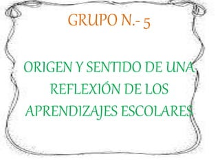 GRUPO N.- 5
ORIGEN Y SENTIDO DE UNA
REFLEXIÓN DE LOS
APRENDIZAJES ESCOLARES
 