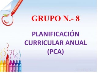 GRUPO N.- 8
PLANIFICACIÓN
CURRICULAR ANUAL
(PCA)
 