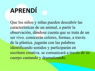 APRENDÍ
Que los niños y niñas pueden descubrir las
características de un animal, a partir la
observación, dándose cuenta que se trata de un
ser vivo. conocerán colores, formas, a través
de la plástica. jugarán con las palabras
identificando sonidos y participarán en
escritura creativa. se comunicará a través de su
cuerpo cantando y dramatizando.
 