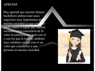 APRENDÍ
Hoy aprendí que nuestro futuros
bachilleres deben tener unos
requisitos muy importantes para
nuestra sociedad ya que con este
perfil vamos a lograr que nuestra
sociedad tenga conciencia de lo
sobre la justicia y sea justo con el
y con los que le rodean, también
muy solidario ya que este es un
valor que caracteriza a una
persona en nuestra sociedad.
 