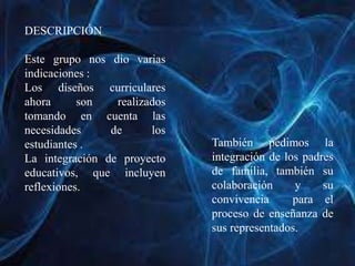 DESCRIPCIÓN
Este grupo nos dio varias
indicaciones :
Los diseños curriculares
ahora son realizados
tomando en cuenta las
necesidades de los
estudiantes .
La integración de proyecto
educativos, que incluyen
reflexiones.
También pedimos la
integración de los padres
de familia, también su
colaboración y su
convivencia para el
proceso de enseñanza de
sus representados.
 