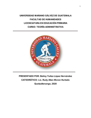 1
UNIVERSIDAD MARIANO GÁLVEZ DE GUATEMALA
FACULTAD DE HUMANIDADES
LICENCIATURA EN EDUCACIÓN PRIMARIA
CURSO: TEORÍA ADMINISTRATIVA
PRESENTADO POR: Belmy Yuliza López Hernández
CATEDRÁTICO: Lic. Rudy Allan Moran Hurtado
Quetzaltenango, 2020
 