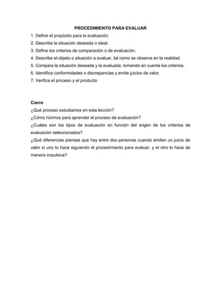 PROCEDIMIENTO PARA EVALUAR
1. Define el propósito para la evaluación.
2. Describe la situación deseada o ideal.
3. Define los criterios de comparación o de evaluación.
4. Describe el objeto o situación a evaluar, tal como se observa en la realidad.
5. Compara la situación deseada y la evaluada, tomando en cuenta los criterios.
6. Identifica conformidades o discrepancias y emite juicios de valor.
7. Verifica el proceso y el producto
Cierre
¿Qué proceso estudiamos en esta lección?
¿Cómo hicimos para aprender el proceso de evaluación?
¿Cuáles son los tipos de evaluación en función del origen de los criterios de
evaluación seleccionados?
¿Qué diferencias piensas que hay entre dos personas cuando emiten un juicio de
valor si uno lo hace siguiendo el procedimiento para evaluar, y el otro lo hace de
manera impulsiva?