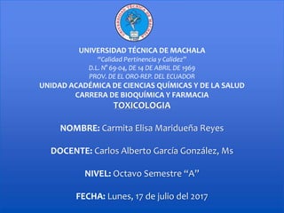 UNIVERSIDAD TÉCNICA DE MACHALA
“Calidad Pertinencia y Calidez”
D.L. N° 69-04, DE 14 DE ABRIL DE 1969
PROV. DE EL ORO-REP. DEL ECUADOR
UNIDAD ACADÉMICA DE CIENCIAS QUÍMICAS Y DE LA SALUD
CARRERA DE BIOQUÍMICA Y FARMACIA
TOXICOLOGIA
NOMBRE: Carmita Elisa Maridueña Reyes
DOCENTE: Carlos Alberto García González, Ms
NIVEL: Octavo Semestre “A”
FECHA: Lunes, 17 de julio del 2017
 