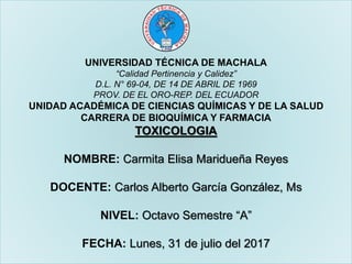 UNIVERSIDAD TÉCNICA DE MACHALA
“Calidad Pertinencia y Calidez”
D.L. N° 69-04, DE 14 DE ABRIL DE 1969
PROV. DE EL ORO-REP. DEL ECUADOR
UNIDAD ACADÉMICA DE CIENCIAS QUÍMICAS Y DE LA SALUD
CARRERA DE BIOQUÍMICA Y FARMACIA
TOXICOLOGIA
NOMBRE: Carmita Elisa Maridueña Reyes
DOCENTE: Carlos Alberto García González, Ms
NIVEL: Octavo Semestre “A”
FECHA: Lunes, 31 de julio del 2017
 