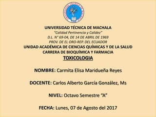 UNIVERSIDAD TÉCNICA DE MACHALA
“Calidad Pertinencia y Calidez”
D.L. N° 69-04, DE 14 DE ABRIL DE 1969
PROV. DE EL ORO-REP. DEL ECUADOR
UNIDAD ACADÉMICA DE CIENCIAS QUÍMICAS Y DE LA SALUD
CARRERA DE BIOQUÍMICA Y FARMACIA
TOXICOLOGIA
NOMBRE: Carmita Elisa Maridueña Reyes
DOCENTE: Carlos Alberto García González, Ms
NIVEL: Octavo Semestre “A”
FECHA: Lunes, 07 de Agosto del 2017
 