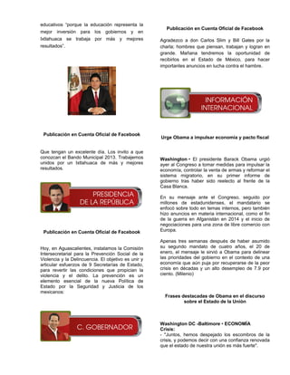 educativos “porque la educación representa la
                                                       Publicación en Cuenta Oficial de Facebook
mejor inversión para los gobiernos y en
Ixtlahuaca se trabaja por más y mejores              Agradezco a don Carlos Slim y Bill Gates por la
resultados”.                                         charla; hombres que piensan, trabajan y logran en
                                                     grande. Mañana tendremos la oportunidad de
                                                     recibirlos en el Estado de México, para hacer
                                                     importantes anuncios en lucha contra el hambre.




 Publicación en Cuenta Oficial de Facebook
                                                     Urge Obama a impulsar economía y pacto fiscal


Que tengan un excelente día. Los invito a que
conozcan el Bando Municipal 2013. Trabajemos         Washington • El presidente Barack Obama urgió
unidos por un Ixtlahuaca de más y mejores            ayer al Congreso a tomar medidas para impulsar la
resultados.                                          economía, controlar la venta de armas y reformar el
                                                     sistema migratorio, en su primer informe de
                                                     gobierno tras haber sido reelecto al frente de la
                                                     Casa Blanca.

                                                     En su mensaje ante el Congreso, seguido por
                                                     millones de estadunidenses, el mandatario se
                                                     enfocó sobre todo en temas internos, pero también
                                                     hizo anuncios en materia internacional, como el fin
                                                     de la guerra en Afganistán en 2014 y el inicio de
                                                     negociaciones para una zona de libre comercio con
 Publicación en Cuenta Oficial de Facebook           Europa.

                                                     Apenas tres semanas después de haber asumido
Hoy, en Aguascalientes, instalamos la Comisión       su segundo mandato de cuatro años, el 20 de
Intersecretarial para la Prevención Social de la     enero, el mensaje le sirvió a Obama para delinear
Violencia y la Delincuencia. El objetivo es unir y   las prioridades del gobierno en el contexto de una
articular esfuerzos de 9 Secretarías de Estado,      economía que aún puja por recuperarse de la peor
para revertir las condiciones que propician la       crisis en décadas y un alto desempleo de 7.9 por
violencia y el delito. La prevención es un           ciento. (Milenio)
elemento esencial de la nueva Política de
Estado por la Seguridad y Justicia de los
mexicanos:
                                                       Frases destacadas de Obama en el discurso
                                                               sobre el Estado de la Unión



                                                     Washington DC -Baltimore • ECONOMÍA
                                                     Crisis:
                                                     - "Juntos, hemos despejado los escombros de la
                                                     crisis, y podemos decir con una confianza renovada
                                                     que el estado de nuestra unión es más fuerte".
 