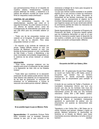 que permaneceremos firmes en el respaldo de         mexicanos a trabajar de la mano para recuperar la
nuestros aliados, fortaleceremos nuestras           tranquilidad de las familias.
propias defensas de misiles, y estaremos a la       “La paz que merece nuestra sociedad sí es posible
cabeza del esfuerzo mundial por tomar acción        lograrla por lo que convoco a todos los mexicanos
firme en respuesta a estas amenazas".               para trabajar juntos de la mano. Recuperar la
                                                    tranquilidad de las familias mexicanas nos exige
CONTROL DE LAS ARMAS                                trabajar, ese es precisamente el objetivo de la
-   "La     abrumadora    mayoría     de    los     Comisión Intersecretarial, por lo que los convoco a
estadunidenses, aquellos que creen en la            que hagamos equipo por la paz social para alentar
segunda Enmienda, ha unido fuerzas en torno a       la convivencia pacífica de todos los mexicanos de
una reforma de sentido común, como las              hoy y mañana”, sentenció.
investigaciones de antecedentes que harán que
sea más difícil para los criminales obtener un      Desde Aguascalientes, al presentar el Programa de
arma".                                              Prevención del Delito, el Ejecutivo federal señaló
                                                    que los ciudadanos demandan un país en el que
- "Cada una de las propuestas merece una            todos los mexicanos puedan lograr el desarrollo de
votación en el Congreso. Si usted quiere votar      sus sueños y anhelos, por lo que es fundamental
que no, esa es su elección. Pero estas              arrancar una acción corresponsable. (Milenio)
propuestas merecen un voto".

- En mención a las víctimas de violencia con
armas: "Gabby Giffords merece un voto. Las
familias de Newtown merecen un voto. Las
familias de Aurora merecen un voto. Las familias
de Oak Creek, y Tucson, y Blacksburg, y las
otras incontables comunidades desgarradas por
la violencia de las armas merecen un simple
voto".

EDUCACIÓN
                                                           Encuentro de EAV con Gates y Slim
- "Esta noche, propongo colaborar con los
estados para poner el preescolar de alta calidad
a la disposición de todo niño en los Estados
Unidos".
                                                    MÉXICO, DF.- El gobernador Eruviel Ávila Villegas
                                                    se reunió con Carlos Slim y Bill Gates, previo al
- "Cada dólar que invertimos en la educación
                                                    encuentro que tendrán hoy en territorio
preescolar de alta calidad puede ahorrar más de
                                                    mexiquense, en donde anunciarán algunas
siete dólares más adelante con el mejoramiento
                                                    acciones que se emprenderán para combatir el
de las tasa de graduación, la reducción del
                                                    hambre.
embarazo en la adolescencia, e incluso la
reducción de la delincuencia violenta". (Milenio)
                                                    A través de sus cuentas de Twitter y Facebook, el
                                                    mandatario mexiquense informó que tuvo una
                                                    reunión con dos de los hombres más ricos del
                                                    mundo: "Esta noche (ayer) tendré la oportunidad de
                                                    intercambiar puntos de vista con dos hombres
                                                    visionarios: Carlos Slim y Bill Gates", publicó.

                                                    Al finalizar el discreto encuentro que se realizó en la
                                                    ciudad de México, el mandatario mexiquense
                                                    agradeció la oportunidad de platicar con los
                                                    empresarios, con quienes se reencontrará este
                                                    miércoles.
 Sí es posible lograr la paz en México: Peña
                                                    "Agradezco a don Carlos Slim y Bill Gates por la
                                                    charla; hombres que piensan, trabajan y logran en
                                                    grande. Mañana tendremos la oportunidad de
Aguascalientes • El presidente Enrique Peña         recibirlos en el Estado de México, para hacer
Nieto consideró que la sociedad mexicana            importantes anuncios referentes a la lucha contra el
merece la paz, por lo que convocó a los             hambre",                                   escribió.
 