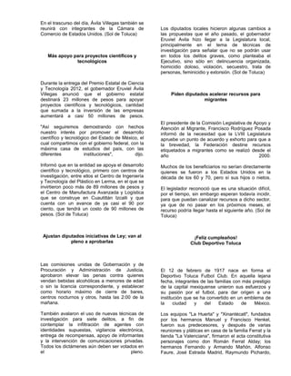 En el trascurso del día, Ávila Villegas también se
reunirá con integrantes de la Cámara de              Los diputados locales hicieron algunas cambios a
Comercio de Estados Unidos. (Sol de Toluca)          las propuestas que el año pasado, el gobernador
                                                     Eruviel Avila hizo llegar a la Legislatura local,
                                                     principalmente en el tema de técnicas de
                                                     investigación para señalar que no se podrán usar
   Más apoyo para proyectos científicos y            en todos los delitos graves, como planteaba el
              tecnológicos                           Ejecutivo, sino sólo en: delincuencia organizada,
                                                     homicidio doloso, violación, secuestro, trata de
                                                     personas, feminicidio y extorsión. (Sol de Toluca)

Durante la entrega del Premio Estatal de Ciencia
y Tecnología 2012, el gobernador Eruviel Ávila
Villegas anunció que el gobierno estatal                  Piden diputados acelerar recursos para
destinará 23 millones de pesos para apoyar                              migrantes
proyectos científicos y tecnológicos, cantidad
que sumada a la inversión de las empresas
aumentará a casi 50 millones de pesos.
                                                     El presidente de la Comisión Legislativa de Apoyo y
"Así seguiremos demostrando con hechos               Atención al Migrante, Francisco Rodríguez Posada
nuestro interés por promover el desarrollo           informó de la necesidad que la LVIII Legislatura
científico y tecnológico del Estado de México, el    apruebe un punto de acuerdo y exhorto para que a
cual compartimos con el gobierno federal, con la     la brevedad, la Federación destine recursos
máxima casa de estudios del país, con las            etiquetados a migrantes como se realizó desde el
diferentes            instituciones",       dijo.    año                                           2000.
Informó que en la entidad se apoya el desarrollo     Muchos de los beneficiarios no serían directamente
científico y tecnológico, primero con centros de     quienes se fueron a los Estados Unidos en la
investigación, entre ellos el Centro de Ingeniería   década de los 60 y 70, pero sí sus hijos o nietos.
y Tecnología del Plástico en Lerma, en el que se
invirtieron poco más de 89 millones de pesos y       El legislador reconoció que es una situación difícil,
el Centro de Manufactura Avanzada y Logística        por el tiempo, sin embargo esperan todavía incidir,
que se construye en Cuautitlán Izcalli y que         para que puedan canalizar recursos a dicho sector,
cuenta con un avance de ya casi el 90 por            ya que de no pasar en los próximos meses, el
ciento, que tendrá un costo de 90 millones de        recurso podría llegar hasta el siguiente año. (Sol de
pesos. (Sol de Toluca)                               Toluca)



 Ajustan diputados iniciativas de Ley; van al                       ¡Feliz cumpleaños!
             pleno a aprobarlas                                    Club Deportivo Toluca



Las comisiones unidas de Gobernación y de
Procuración y Administración de Justicia,            El 12 de febrero de 1917 nace en forma el
aprobaron elevar las penas contra quienes            Deportivo Toluca Futbol Club. En aquella lejana
vendan bebidas alcohólicas a menores de edad         fecha, integrantes de las familias con más prestigio
o sin la licencia correspondiente, y establecer      de la capital mexiquense unieron sus esfuerzos y
como horario máximo de cierre de bares,              su pasión por el futbol, para dar origen a una
centros nocturnos y otros, hasta las 2:00 de la      institución que se ha convertido en un emblema de
mañana.                                              la     ciudad   y    del    Estado    de    México.

También avalaron el uso de nuevas técnicas de        Los equipos "La Huerta" y "Xinantécatl", fundados
investigación para siete delitos, a fin de           por los hermanos Manuel y Francisco Henkel,
contemplar la infiltración de agentes con            fueron sus predecesores, y después de varias
identidades supuestas, vigilancia electrónica,       reuniones y pláticas en casa de la familia Ferrat y la
entrega de recompensas, apoyo de informantes         tienda "La Valenciana", firmaron el acta constitutiva
y la intervención de comunicaciones privadas.        personajes como don Román Ferrat Alday; los
Todos los dictámenes aún deben ser votados en        hermanos Fernando y Armando Mañón, Alfonso
el                                      pleno.       Faure, José Estrada Madrid, Raymundo Pichardo,
 