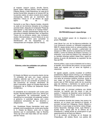el maestro Joaquín Lajous, Arnulfo García,
Daniel Valero, Manuel Henkel, Flavio Martínez,
Filiberto Navas y José Plascencia, en casa de la
familia Ferrat-Solá, ubicada en el número #37 de
la avenida Juárez, en pleno corazón de la capital
mexiquense, dando pie al nacimiento del
Deportivo Toluca el 17 de febrero de aquel
lejano           año           de          1917.

Sumando a sus filas a figuras locales, situando
su sede en los terrenos ubicados en la antigua
avenida Colón, después en la llamada "Presa de                     Cómo regresó Murat
Gachupines" y más tarde en el "Campo Patria",
éste último, ubicado exactamente donde hoy se              EN PRIVADOJoaquín López-Dóriga
encuentra el estadio Nemesio Diez, el Deportivo
Toluca dio su primeros pasos, que incluyeron
duelos internacionales, y sumó títulos en su era
                                                    Con que facilidad pasan de la desgracia a la
amateur, que sirvieron para consolidar la
                                                    gracia. Florestán
identificación de los toluqueños y los
mexiquenses con el equipo. (Sol de Toluca)
                                                    José Murat fue uno de los jilgueros preferidos de
                                                    Luis Echeverría durante su campaña presidencial,
                                                    l969-70, desde donde inició su carrera política: tres
                                                    veces diputado federal, senador y gobernador de
                                                    Oaxaca en l998, durante la presidencia de Ernesto
                                                    Zedillo y contra los deseos de Diódoro Carrasco, su
                                                    antecesor, cuya carta era Gabino Cué; relevado por
                                                    su también enemigo político Ulises Ruiz, siguió su
                                                    declive al punto de plantearse su expulsión de las
                                                    filas del PRI.

                                                    Animal político, supo cruzar el desierto de la crisis y
  Edomex, entre las entidades con pobreza           el desdén, de la derrota del priismo, la suya propia,
                  extrema                           hasta que regresó por un tema de logística y
                                                    relaciones.

                                                    En agosto pasado, cuando cruzaban el conflicto
El Estado de México se encuentra dentro de las      poselectoral, Miguel Osorio Chong y Luis Videgaray
15 entidades del país con mayor pobreza             buscaron a Gustavo Madero para tratar de alcanzar
extrema, además que 43.1 por ciento de su           una serie de acuerdos políticos mínimos, grupo al
población vive en una condición de pobreza ya       que luego se sumó Jesús Zambrano. Madero
sea económica, de vivienda, alimentaria, de         quería que el PAN formara parte de los acuerdos
salud o educativa, según el Consejo Nacional de     para las reformas y Zambrano no quería que el
Evaluación de la Política de Desarrollo Social      PRD se volviera a excluir, como hace seis años.
(CONEVAL).
                                                    Resuelto esto, el principal problema era dónde
El presidente de la asociación civil Juntos para    reunirse, no querían que los vieran ni que se
Ayudar, Nicolás Alejandro León Cruz, afirmó que     supiera. Y después de desechar varios escenarios,
su organización se compromete ayudar a              Zambrano, cercano a Murat, propuso la casa del
transformar su comunidad, sin pretender sustituir   oaxaqueño, y Madero aceptó.
al gobierno, ni autoridad alguna, sino como
ciudadanos conscientes de sus derechos y            Allí se sentaron durante dos meses, tres veces a la
obligaciones         como            ciudadanos.    semana, en un grupo que llamaron el trípode, al
                                                    principio formado por Videgaray, Osorio, Madero y
Así, Guadalupe Rosas Hernández tomó ayer            Zambrano, al que luego se sumarían Jesús Ortega,
protesta como presidenta de Juntos para Ayudar      Carlos Navarrete, Santiago Creel, Juan Molinar y
A. C. Estado de México, junto con la mesa           Aurelio Nuño, actual jefe de la Oficina de la
directiva que le acompañara, bajo la filosofía      Presidencia, y desde donde se construyeron lo que
"Para dar amor sólo hace falta unir las manos".     desembocaría en el Pacto por México.
(Sol de Toluca)                                     El 2 de octubre, al firmarse en el Alcázar de
                                                    Chapultepec, allí estaba Murat. Los padres del
 