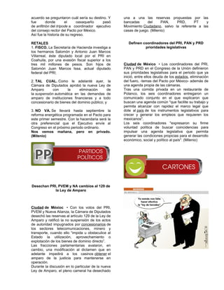 acuerdo se preguntaron cuál sería su destino. Y     una a una las reservas propuestas por las
fue       donde       el     oaxaqueño     pasó     bancadas      del     PAN,   PRD,      PT    y
de anfitrión del trípode a coordinador ejecutivo    Movimiento Ciudadano, salvo la referente a las
del consejo rector del Pacto por México.            casas de juego. (Milenio)
Así fue la historia de su regreso.

RETALES                                                Definen coordinadores del PRI, PAN y PRD
1. FISCO. La Secretaría de Hacienda investiga a                 prioridades legislativas
los hermanos Salomón y Antonio Juan Marcos
Villarreal, éste diputado local por el PRI en
Coahuila, por una evasión fiscal superior a los
tres mil millones de pesos. Son hijos de            Ciudad de México • Los coordinadores del PRI,
Salomón Juan Marcos Issa, actual diputado           PAN y PRD en el Congreso de la Unión definieron
federal del PRI;                                    sus prioridades legislativas para el periodo que ya
                                                    inició, entre ellos deuda de los estados, eliminación
2. TAL CUAL. Como le adelanté ayer, la              del fuero, -temas del Pacto por México- además de
Cámara de Diputados aprobó la nueva Ley de          una agenda propia de las cámaras.
Amparo       con     la      eliminación      de    Tras una comida privada en un restaurante de
la suspensión automática en las demandas de         Polanco, los seis coordinadores entregaron un
amparo de instituciones financieras y a todo        comunicado conjunto en el que explicaron que
concesionario de bienes del dominio público; y      buscan una agenda común "que facilite su trabajo y
                                                    permita alcanzar con rapidez el marco legal que
3. NO VA. Se llevará hasta septiembre la            dote al país de los instrumentos legislativos para
reforma energética programada en el Pacto para      crecer y generar los empleos que requieren los
este primer semestre. Con la hacendaria será la     mexicanos".
otra preferencial que el Ejecutivo envíe al         Los seis coordinadores "expresaron su firme
Congreso en el próximo periodo ordinario.           voluntad política de buscar coincidencias para
Nos vemos mañana, pero en privado.                  impulsar una agenda legislativa que permita
(Milenio)                                           generar las condiciones propicias para el desarrollo
                                                    económico, social y político al país". (Milenio)




Desechan PRI, PVEM y NA cambios al 129 de
            la Ley de Amparo



Ciudad de Méxioc • Con los votos del PRI,
PVEM y Nueva Alianza, la Cámara de Diputados
desechó las reservas al artículo 129 de la Ley de
Amparo y ratificó la no suspensión de los actos
de autoridad impugnados por concesionarios de
los sectores telecomunicaciones, minero y
transporte, cuando ello “impida u obstaculice al
Estado la utilización, aprovechamiento o
explotación de los bienes de dominio directo”.
Las fracciones parlamentarias avalaron, en
cambio, una modificación al dictamen que en
adelante impedirá a los casinos obtener el
amparo de la justicia para mantenerse en
operación.
Durante la discusión en lo particular de la nueva
Ley de Amparo, el pleno cameral ha desechado
 