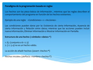 Paradigma de la programación basada en reglas

Los hechos son las pieza básica de información , mientras que las reglas describen el
comportamiento del programa en función de los hechos existentes.

Ejemplo de una regla: <Condiciones> => <Acciones>

Las condiciones pueden darse por la: Existencia de cierta información, Ausencia de
cierta información y Relación entre datos; mientras que las acciones pueden Incluir
nueva información, Eliminar información o Mostrar información en Pantalla.

Estructura de una hecho: (<símbolo><datos>*)

1. Ej.: (conjunto a b 1 2 3)
2. (1 2 3 4) no es un hecho valido.

La acción de añadir hechos: (assert <hecho>*)

Hechos iniciales: (deffacts <nombre><hecho>*)
 