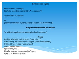 Definición de reglas

Estructura de una regla
(defrule <nombre><condición>*=><acción>*)

<condición> := <hecho>

Ej.:
(defrule mamifero-1 (tiene-pelos)=>(assert (es-mamífero)))

                           Cargar el contenido de un archivo

Se utiliza la siguiente metodología: (load <archivo>)

                                         Trazas
Hechos añadidos y eliminados: (watch facts)
Activación y desactivación de reglas: (watch activations)
Utilización de reglas: (watch rules).
Inicialización: (reset)
Ejecución: (run)
Limpiar base de conocimiento: (clear)
Ayuda del Sistema: (help)
 