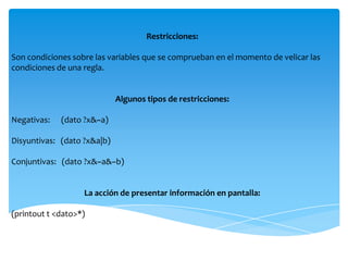 Restricciones:

Son condiciones sobre las variables que se comprueban en el momento de velicar las
condiciones de una regla.


                             Algunos tipos de restricciones:

Negativas:   (dato ?x&~a)

Disyuntivas: (dato ?x&a|b)

Conjuntivas: (dato ?x&~a&~b)


                   La acción de presentar información en pantalla:

(printout t <dato>*)
 