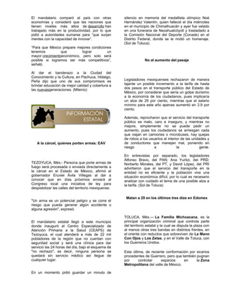 El mandatario comparó al país con otras               silencio en memoria del medallista olímpico Noé
economías y consideró que las naciones que            Hernández Valentín, quien falleció el día miércoles
tienen niveles más altos de desarrollo han            en el municipio de Chimalhuacán y ayer fue velado
trabajado más en la productividad, por lo que         en una funeraria de Nezahualcóyotl y trasladado a
pidió a autoridades sumarse para “que surjan          la Comisión Nacional del Deporte (Conade) en el
mentes con la capacidad de innovar”.                  Distrito Federal, donde se le rindió un homenaje.
                                                      (Sol de Toluca).
“Para que México prepare mejores condiciones
tenemos          que        lograr        un
mayor crecimientoeconómico, pero solo será
posible si logramos ser más competitivos”,                         No al aumento del pasaje
señaló.

Al dar el banderazo a la Ciudad del
Conocimiento y la Cultura, en Pachuca, Hidalgo,
Peña dijo que uno de sus compromisos es               Legisladores mexiquenses rechazaron de manera
brindar educación de mejor calidad y cobertura a      tajante un posible incremento a la tarifa de hasta
las nuevasgeneraciones. (Milenio)                     dos pesos en el transporte público del Estado de
                                                      México, por considerar que sería un golpe durísimo
                                                      a la economía de los ciudadanos, pues implicaría
                                                      un alza de 29 por ciento, mientras que el salario
                                                      mínimo para este año apenas aumentó en 3.9 por
                                                      ciento.

                                                      Además, reprocharon que el servicio del transporte
                                                      público es malo, caro e inseguro, y mientras no
                                                      mejore, simplemente no se puede pedir un
                                                      aumento, pues los ciudadanos se arriesgan cada
                                                      que viajan en camiones o microbuses, hay quejas
                                                      de robos a los usuarios al interior de las unidades y
   A la cárcel, quienes porten armas: EAV             de conductores que manejan mal, poniendo en
                                                      riesgo            a              la            gente.

                                                      En entrevistas por separado, los legisladores
                                                      Alfonso Bravo, del PAN; Ana Yuritzi, del PRD;
TEZOYUCA, Méx.- Persona que porte armas de            Norberto Morales, del PT, y David López, del PRI
fuego será procesada o enviada directamente a         advirtieron que el servicio del transporte en la
la cárcel en el Estado de México, afirmó el           entidad no es eficiente y la población vive una
gobernador Eruviel Ávila Villegas al dar a            situación económica difícil, por lo cual es necesario
conocer que en días próximos enviará al               analizar con cuidado el tema de una posible alza a
Congreso local una iniciativa de ley para             la tarifa. (Sol de Toluca)
despistolizar las calles del territorio mexiquense.

                                                       Matan a 29 en los últimos tres días en Edomex
"Un arma es un potencial peligro y se corre el
riesgo que pueda generar algún accidente o
alguna agresión", expresó.

                                                      TOLUCA, Méx.— La Familia Michoacana, es la
El mandatario estatal llegó a este municipio          principal organización criminal que controla parte
donde inauguró el Centro Especializado de             del territorio estatal y la cual se disputa la plaza con
Atención Primaria a la Salud (CEAPS) de               al menos otras tres bandas en distintos frentes, en
Tezoyuca, el cual atenderá a más de 22 mil            el oriente con reductos que sobreviven de La Mano
pobladores de la región que no cuentan con            Con Ojos y Los Zetas, y en el Valle de Toluca, con
seguridad social y será una clínica para dar          los Guerreros Unidos.
servicio las 24 horas del día, bajo el esquema de
"no rechazo", es decir, ninguna persona se            Esta última, de reciente conformación por sicarios
quedará sin servicio médico así llegue de             procedentes de Guerrero, pero que también pugnan
cualquier lugar.                                      por      controlar    espacios     en     la Zona
                                                      Metropolitana del valle de México.

En un momento pidió guardar un minuto de
 