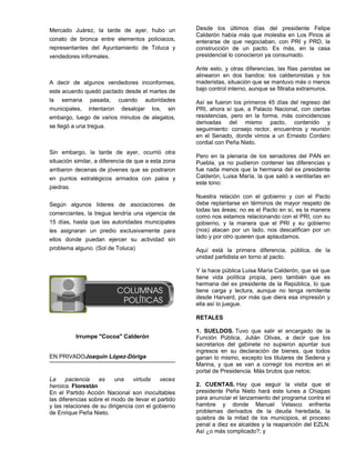 Mercado Juárez, la tarde de ayer, hubo un            Desde los últimos días del presidente Felipe
                                                     Calderón había más que molestia en Los Pinos al
conato de bronca entre elementos policiacos,         enterarse de que negociaban, con PRI y PRD, la
representantes del Ayuntamiento de Toluca y          construcción de un pacto. Es más, en la casa
vendedores informales.                               presidencial lo conocieron ya consumado.

                                                     Ante esto, y otras diferencias, las filas panistas se
                                                     alinearon en dos bandos: los calderonistas y los
A decir de algunos vendedores inconformes,           maderistas, situación que se mantuvo más o menos
este acuerdo quedó pactado desde el martes de        bajo control interno, aunque se filtraba extramuros.
la semana pasada, cuando autoridades                 Así se fueron los primeros 45 días del regreso del
municipales, intentaron desalojar los, sin           PRI, ahora sí que, a Palacio Nacional, con ciertas
embargo, luego de varios minutos de alegatos,        resistencias, pero en la forma, más coincidencias
                                                     derivadas del mismo pacto, contenido y
se llegó a una tregua.                               seguimiento: consejo rector, encuentros y reunión
                                                     en el Senado, donde vimos a un Ernesto Cordero
                                                     cordial con Peña Nieto.
Sin embargo, la tarde de ayer, ocurrió otra
                                                     Pero en la plenaria de los senadores del PAN en
situación similar, a diferencia de que a esta zona   Puebla, ya no pudieron contener las diferencias y
arribaron decenas de jóvenes que se postraron        fue nada menos que la hermana del ex presidente
en puntos estratégicos armados con palos y           Calderón, Luisa María, la que salió a ventilarlas en
                                                     este tono:
piedras.
                                                     Nuestra relación con el gobierno y con el Pacto
Según algunos líderes de asociaciones de             debe replantarse en términos de mayor respeto de
                                                     todas las áreas; no es el Pacto en sí, es la manera
comerciantes, la tregua tendría una vigencia de
                                                     como nos estamos relacionando con el PRI, con su
15 días, hasta que las autoridades municipales       gobierno, y la manera que el PRI y su gobierno
les asignaran un predio exclusivamente para          (nos) atacan por un lado, nos descalifican por un
                                                     lado y por otro quieren que aplaudamos.
ellos donde puedan ejercer su actividad sin
problema alguno. (Sol de Toluca)                     Aquí está la primera diferencia, pública, de la
                                                     unidad partidista en torno al pacto.

                                                     Y la hace pública Luisa María Calderón, que sé que
                                                     tiene vida política propia, pero también que es
                                                     hermana del ex presidente de la República, lo que
                                                     tiene carga y lectura, aunque no tenga remitente
                                                     desde Harvard, por más que diera esa impresión y
                                                     ella así lo juegue.

                                                     RETALES

                                                     1. SUELDOS. Tuvo que salir el encargado de la
          Irrumpe "Cocoa" Calderón                   Función Pública, Julián Olivas, a decir que los
                                                     secretarios del gabinete no supieron apuntar sus
                                                     ingresos en su declaración de bienes, que todos
EN PRIVADOJoaquín López-Dóriga                       ganan lo mismo, excepto los titulares de Sedena y
                                                     Marina, y que se van a corregir los montos en el
                                                     portal de Presidencia. Más brutos que netos;
La     paciencia    es    una    virtuda    veces
heroica. Florestán                                   2. CUENTAS. Hay que seguir la visita que el
En el Partido Acción Nacional son inocultables       presidente Peña Nieto hará este lunes a Chiapas
las diferencias sobre el modo de llevar el partido   para anunciar el lanzamiento del programa contra el
y las relaciones de su dirigencia con el gobierno    hambre y donde Manuel Velasco enfrenta
de Enrique Peña Nieto.                               problemas derivados de la deuda heredada, la
                                                     quiebra de la mitad de los municipios, el proceso
                                                     penal a diez ex alcaldes y la reaparición del EZLN.
                                                     Así ¿o más complicado?; y
 