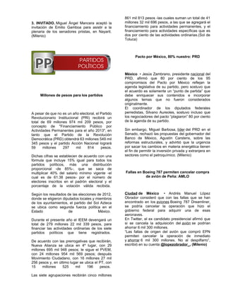 861 mil 813 pesos -las cuales suman un total de 41
3. INVITADO. Miguel Ángel Mancera aceptó la         millones 32 mil 696 pesos, a las que se agregará el
invitación de Emilio Gamboa para asistir a la       financiamiento para actividades permanentes, y el
plenaria de los senadores priistas, en Nayarit.     financiamiento para actividades específicas que es
(Milenio)                                           dos por ciento de las actividades ordinarias.(Sol de
                                                    Toluca)



                                                          Pacto por México, 80% nuestro: PRD



                                                    México • Jesús Zambrano, presidente nacional del
                                                    PRD, afirmó que 80 por ciento de los 95
                                                    compromisos del Pacto por México reflejan la
                                                    agenda legislativa de su partido, pero sostuvo que
                                                    el acuerdo es solamente un “punto de partida” que
     Millones de pesos para los partidos            debe enriquecer sus contenidos e incorporar
                                                    algunos temas que no fueron considerados
                                                    originalmente.
                                                    El coordinador de los diputados federales
A pesar de que no es un año electoral, el Partido   perredistas, Silvano Aureoles, sostuvo incluso que
Revolucionario Institucional (PRI) recibirá un      los negociadores del pacto “plagiaron” 80 por ciento
total de 69 millones 974 mil 209 pesos, por         de la agenda de su partido.
concepto de "Financiamiento Público por
Actividades Permanentes para el año 2013", en       Sin embargo, Miguel Barbosa, líder del PRD en el
tanto que el Partido de la Revolución               Senado, rechazó las propuestas del gobernador del
Democrática (PRD) obtendrá 63 millones 549 mil      Banco de México, Agustín Carstens, sobre las
345 pesos y el partido Acción Nacional logrará      reformas estructurales, y advirtió que la urgencia
59     millones   297     mil    814      pesos.    por sacar los cambios en materia energética tienen
                                                    el fin de permitir la inversión privada y extranjera en
Dichas cifras se establecen de acuerdo con una      sectores como el petroquímico. (Milenio)
fórmula que incluye 15% igual para todos los
partidos políticos, más una distribución
proporcional -de 85%-, que se saca de
multiplicar 40% del salario mínimo vigente -el      Fallas en Boeing 787 permiten cancelar compra
cual es de 61.38 pesos- por el número de                       de avión de Peña: AMLO
electores inscritos en el padrón electoral y el
porcentaje de la votación válida recibida.

Según los resultados de las elecciones de 2012,     Ciudad de México • Andrés Manuel López
donde se eligieron diputados locales y miembros     Obrador consideró que con las fallas que se han
de los ayuntamientos, el partido del Sol Azteca     encontrado en los aviones Boeing 787 Dreamliner,
se ubica como segunda fuerza política en el         se podría cancelar la operación que hizo el
Estado                de                México.     gobierno federal para adquirir una de esas
                                                    aeronaves.
Durante el presente año el IEEM devengará un        En Twitter, el ex candidato presidencial afirmó que
total de 279 millones 22 mil 339 pesos, para        si se cancela la adquisición del avión se podrían
financiar las actividades ordinarias de los siete   ahorrar 6 mil 300 millones.
partidos políticos que tiene registrados.           “Las fallas de origen del avión que compró EPN
                                                    permiten cancelar la operación de inmediato
De acuerdo con las prerrogativas que recibirán,     y ahorrar 6 mil 300 millones. No al despilfarro”,
Nueva Alianza se ubica en 4º lugar, con 29          escribió en su cuenta @lopezobrador_. (Milenio)
millones 695 mil 948 pesos; le sigue el PVEM,
con 24 millones 954 mil 569 pesos; después
Movimiento Ciudadano, con 16 millones 27 mil
256 pesos y, en último lugar se ubica el PT, con
15     millones   525     mil    196     pesos.

Las siete agrupaciones recibirán cinco millones
 